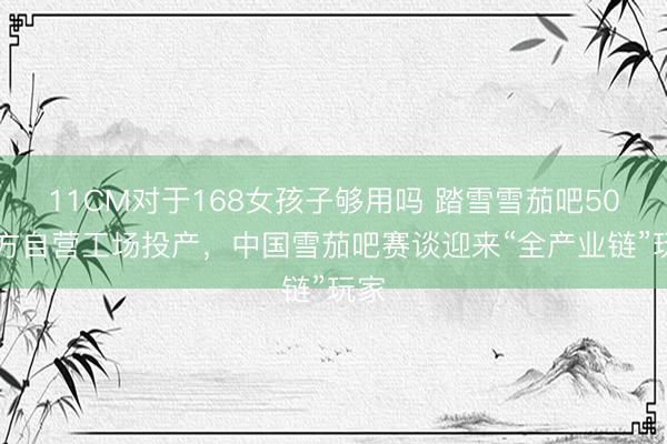 11CM对于168女孩子够用吗 踏雪雪茄吧5000方自营工场投产，中国雪茄吧赛谈迎来“全产业链”玩家