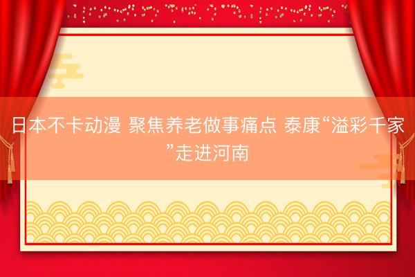 日本不卡动漫 聚焦养老做事痛点 泰康“溢彩千家”走进河南