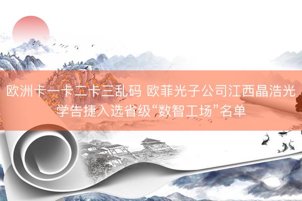 欧洲卡一卡二卡三乱码 欧菲光子公司江西晶浩光学告捷入选省级“数智工场”名单