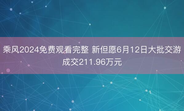乘风2024免费观看完整 新但愿6月12日大批交游成交211.96万元