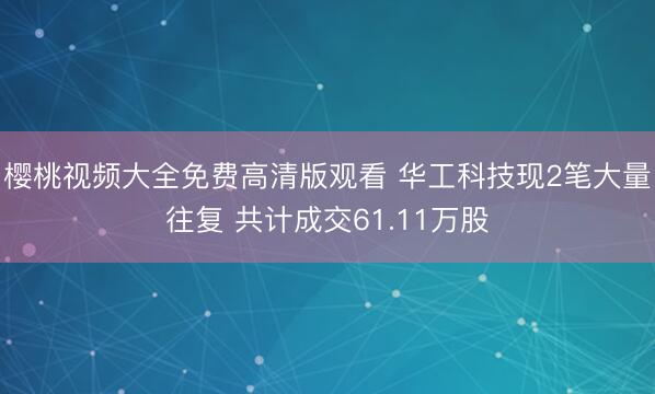 樱桃视频大全免费高清版观看 华工科技现2笔大量往复 共计成交61.11万股