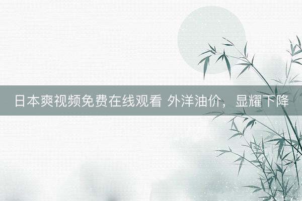 日本爽视频免费在线观看 外洋油价，显耀下降