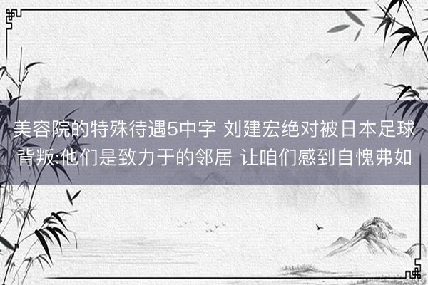 美容院的特殊待遇5中字 刘建宏绝对被日本足球背叛:他们是致力于的邻居 让咱们感到自愧弗如