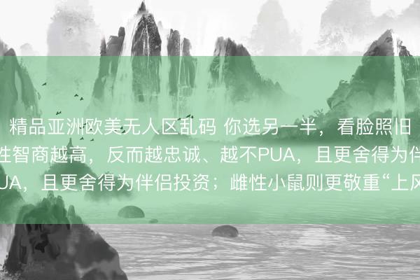 精品亚洲欧美无人区乱码 你选另一半，看脸照旧看脑子？贪图揭秘：男性智商越高，反而越忠诚、越不PUA，且更舍得为伴侣投资；雌性小鼠则更敬重“上风互补”
