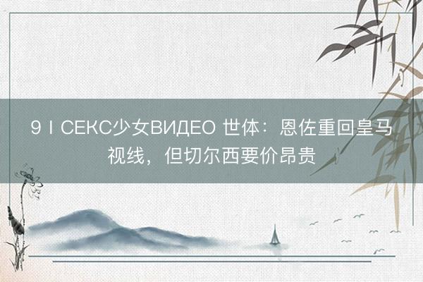 9ⅠСЕКС少女ВИДЕО 世体：恩佐重回皇马视线，但切尔西要价昂贵