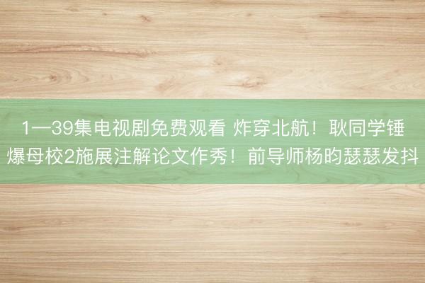 1—39集电视剧免费观看 炸穿北航！耿同学锤爆母校2施展注解论文作秀！前导师杨昀瑟瑟发抖