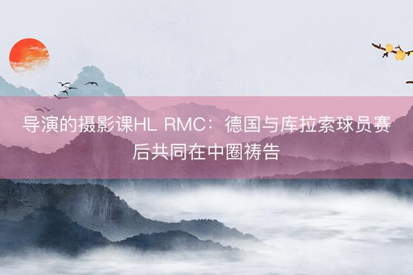 导演的摄影课HL RMC：德国与库拉索球员赛后共同在中圈祷告