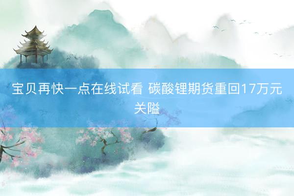 宝贝再快一点在线试看 碳酸锂期货重回17万元关隘