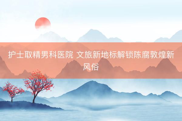 护士取精男科医院 文旅新地标解锁陈腐敦煌新风俗