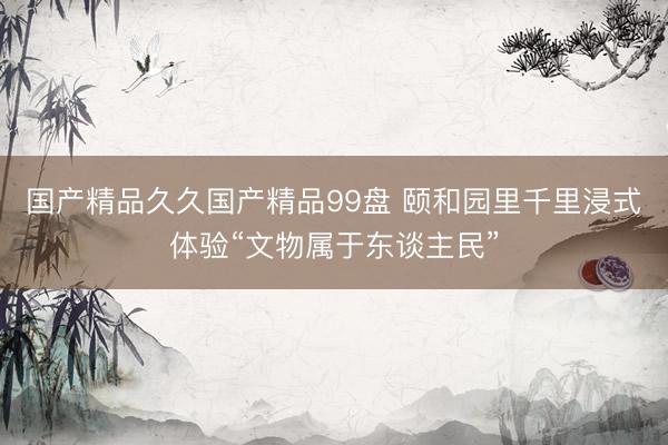 国产精品久久国产精品99盘 颐和园里千里浸式体验“文物属于东谈主民”