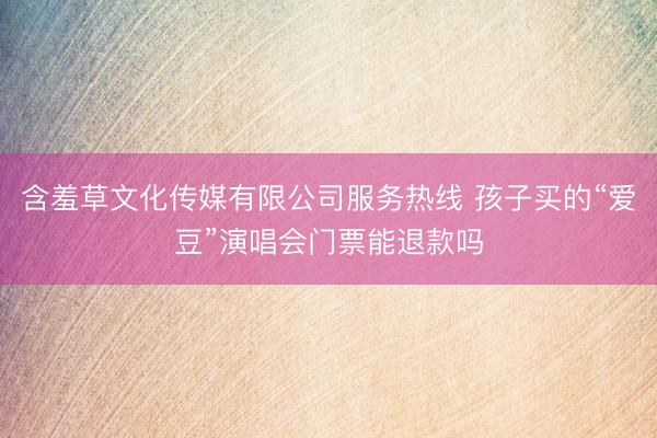 含羞草文化传媒有限公司服务热线 孩子买的“爱豆”演唱会门票能退款吗