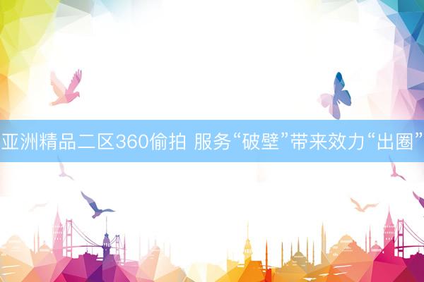 亚洲精品二区360偷拍 服务“破壁”带来效力“出圈”