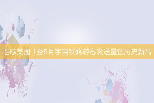 性感美图 1至5月宇宙铁路游客发送量创历史新高