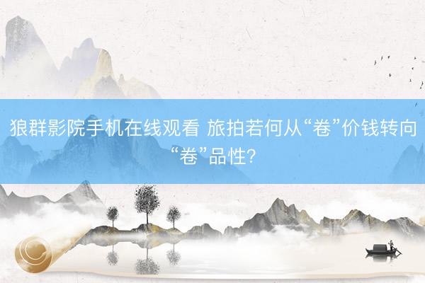 狼群影院手机在线观看 旅拍若何从“卷”价钱转向“卷”品性?
