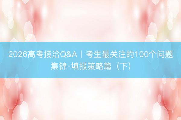 2026高考接洽Q&A丨考生最关注的100个问题集锦·填报策略篇(下)