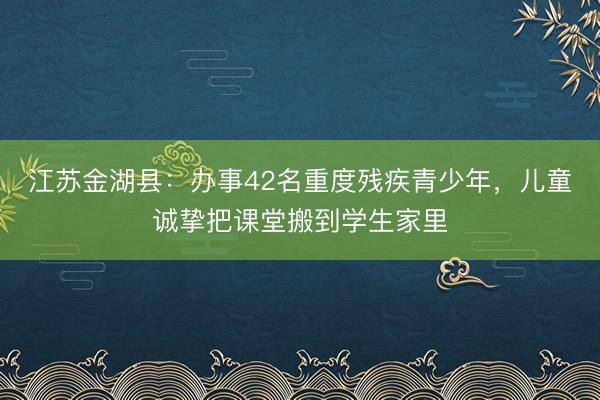 江苏金湖县:办事42名重度残疾青少年,儿童诚挚把课堂搬到学生家里