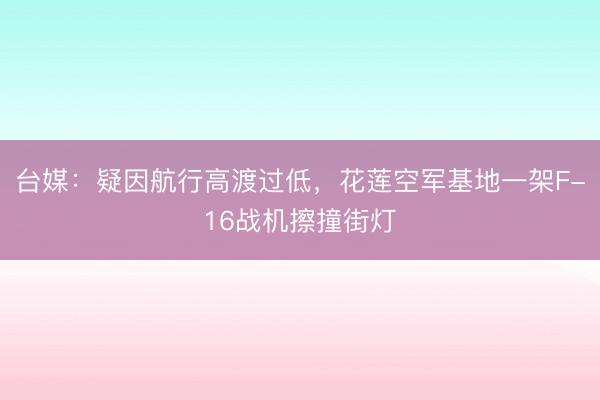 台媒：疑因航行高渡过低，花莲空军基地一架F-16战机擦撞街灯
