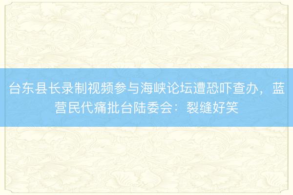 台东县长录制视频参与海峡论坛遭恐吓查办，蓝营民代痛批台陆委会：裂缝好笑