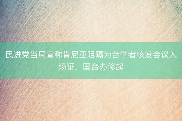 民进党当局宣称肯尼亚阻隔为台学者核发会议入场证,国台办修起