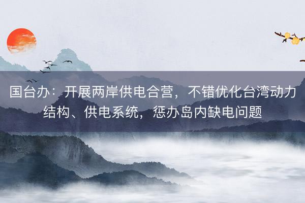国台办：开展两岸供电合营，不错优化台湾动力结构、供电系统，惩办岛内缺电问题