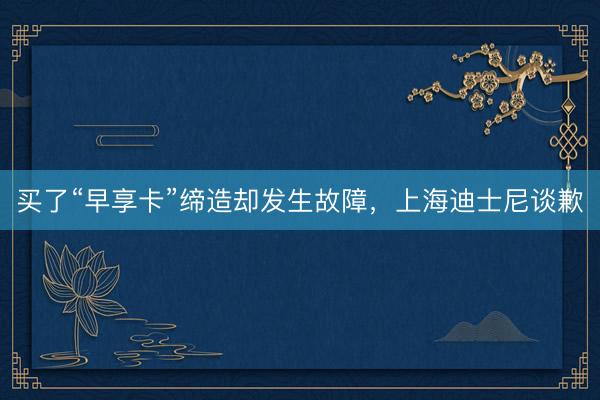 买了“早享卡”缔造却发生故障，上海迪士尼谈歉