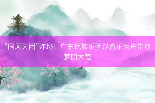 “国风天团”炸场！广东民族乐团以音乐为舟带你梦回大楚
