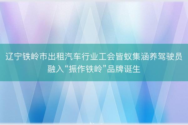 辽宁铁岭市出租汽车行业工会皆蚁集涵养驾驶员融入“振作铁岭”品牌诞生