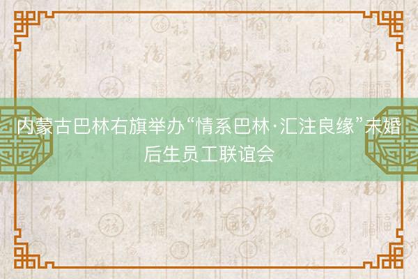 内蒙古巴林右旗举办“情系巴林·汇注良缘”未婚后生员工联谊会