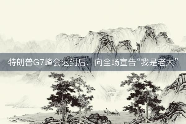 特朗普G7峰会迟到后，向全场宣告“我是老大”