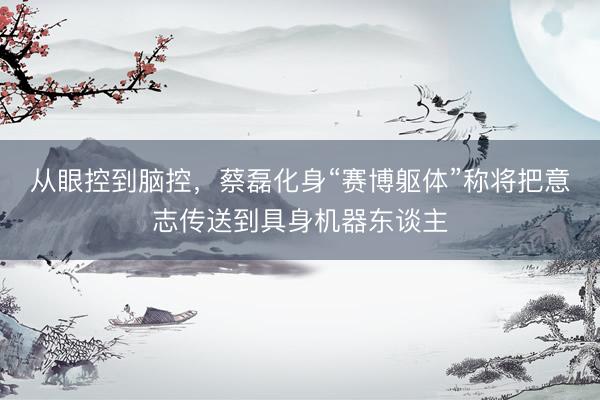 从眼控到脑控，蔡磊化身“赛博躯体”称将把意志传送到具身机器东谈主