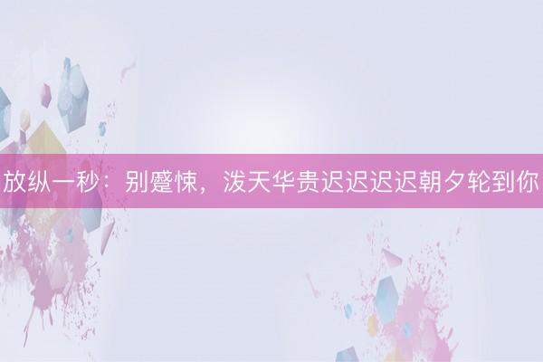 放纵一秒：别蹙悚，泼天华贵迟迟迟迟朝夕轮到你