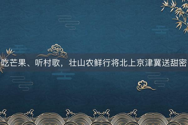 吃芒果、听村歌，壮山农鲜行将北上京津冀送甜密