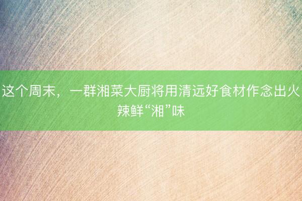 这个周末，一群湘菜大厨将用清远好食材作念出火辣鲜“湘”味