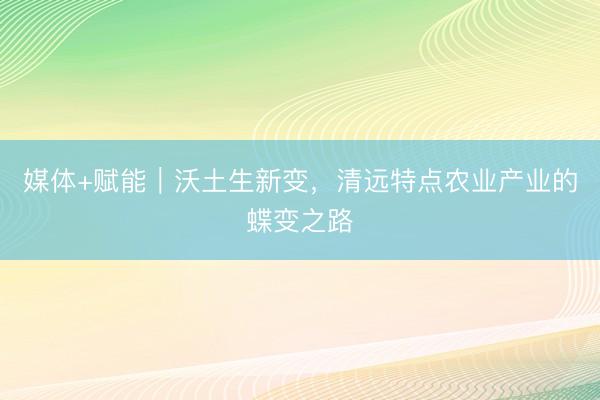 媒体+赋能｜沃土生新变，清远特点农业产业的蝶变之路